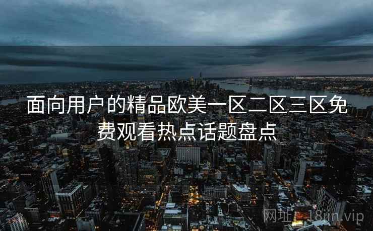 面向用户的精品欧美一区二区三区免费观看热点话题盘点