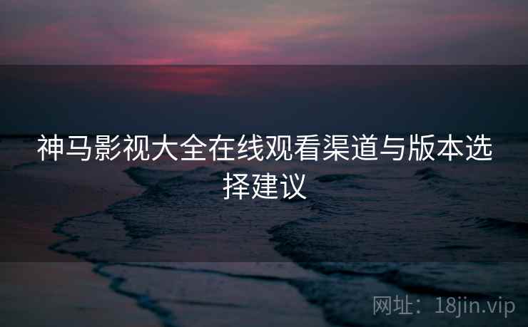神马影视大全在线观看渠道与版本选择建议