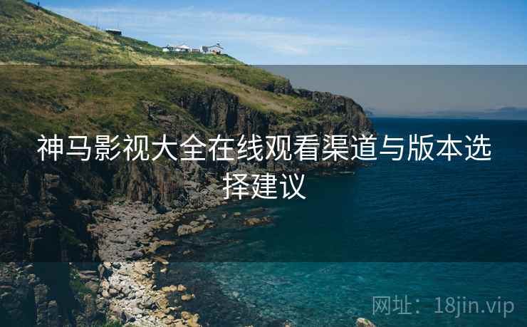神马影视大全在线观看渠道与版本选择建议