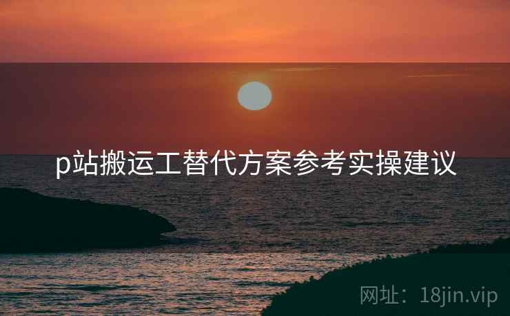 p站搬运工替代方案参考实操建议