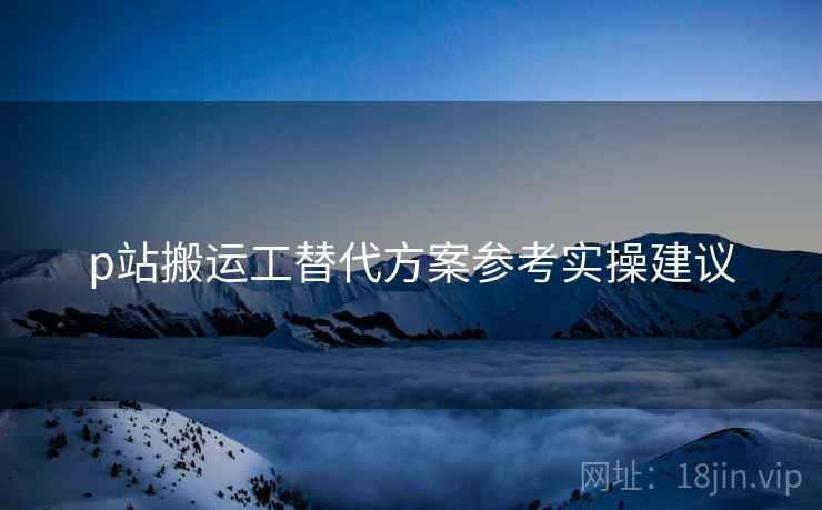 p站搬运工替代方案参考实操建议