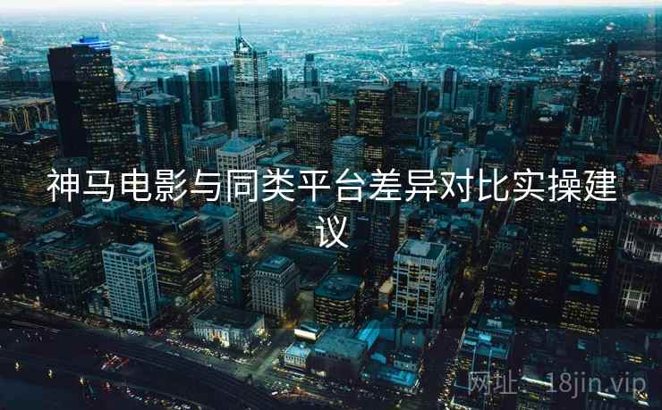 神马电影与同类平台差异对比实操建议