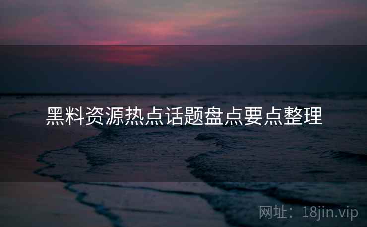 黑料资源热点话题盘点要点整理