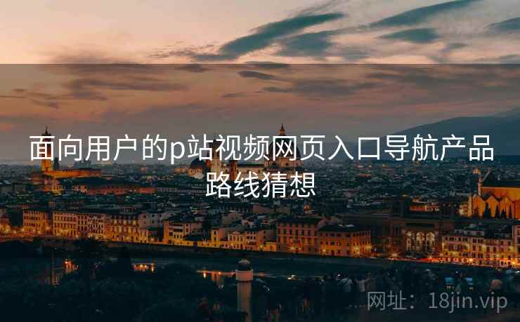 面向用户的p站视频网页入口导航产品路线猜想