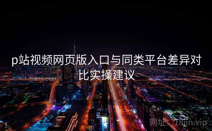p站视频网页版入口与同类平台差异对比实操建议