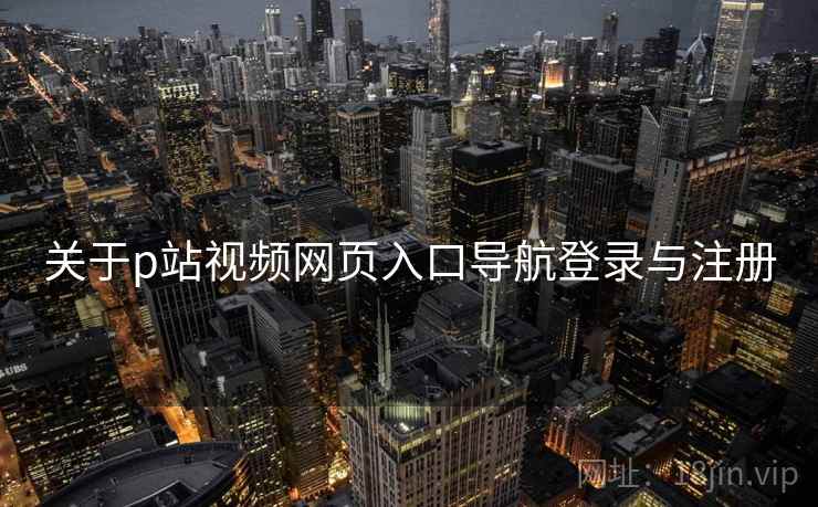 关于p站视频网页入口导航登录与注册