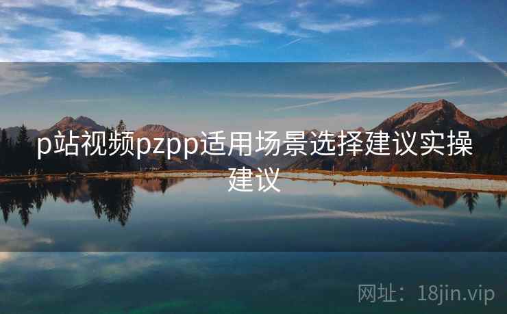 p站视频pzpp适用场景选择建议实操建议