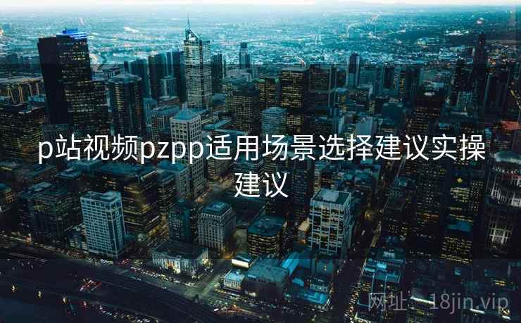 p站视频pzpp适用场景选择建议实操建议