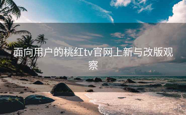 面向用户的桃红tv官网上新与改版观察 面向用户的桃红tv官网上新与改版观察